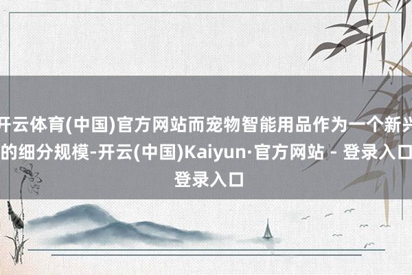 开云体育(中国)官方网站而宠物智能用品作为一个新兴的细分规模-开云(中国)Kaiyun·官方网站 - 登录入口