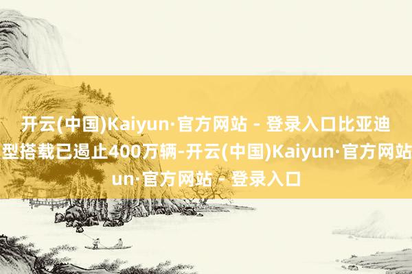 开云(中国)Kaiyun·官方网站 - 登录入口比亚迪智能驾驶车型搭载已遏止400万辆-开云(中国)Kaiyun·官方网站 - 登录入口