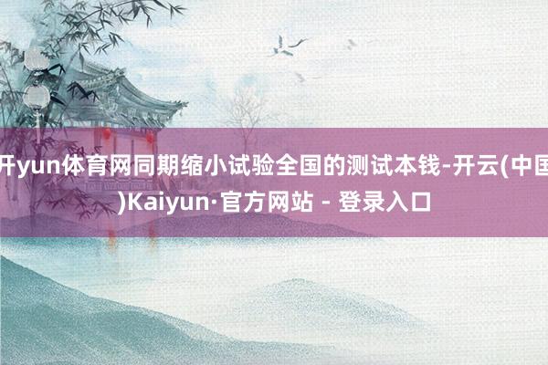 开yun体育网同期缩小试验全国的测试本钱-开云(中国)Kaiyun·官方网站 - 登录入口