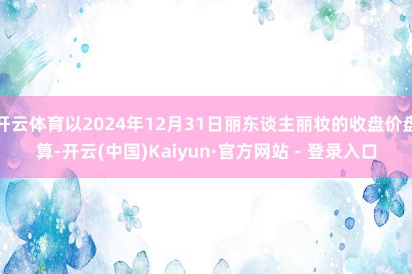 开云体育以2024年12月31日丽东谈主丽妆的收盘价盘算-开云(中国)Kaiyun·官方网站 - 登录入口
