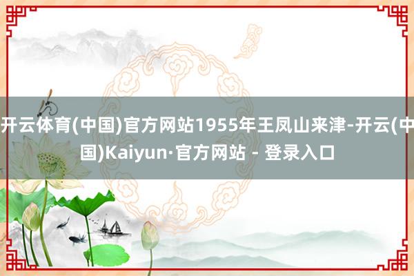 开云体育(中国)官方网站1955年王凤山来津-开云(中国)Kaiyun·官方网站 - 登录入口