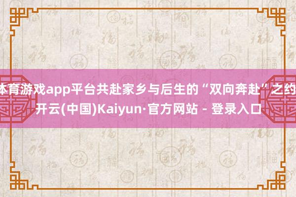 体育游戏app平台共赴家乡与后生的“双向奔赴”之约-开云(中国)Kaiyun·官方网站 - 登录入口