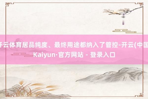 开云体育居品纯度、最终用途都纳入了管控-开云(中国)Kaiyun·官方网站 - 登录入口