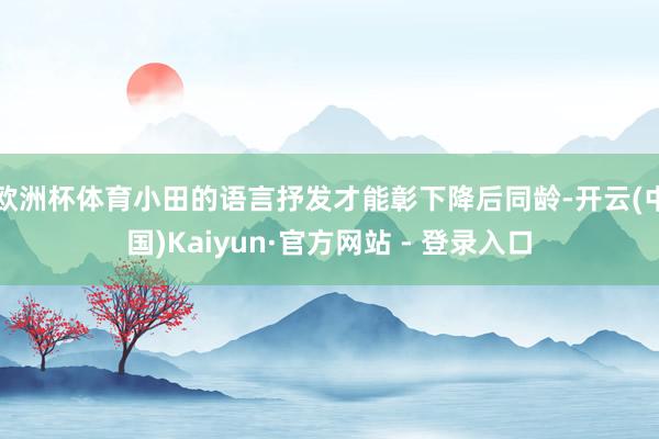 欧洲杯体育小田的语言抒发才能彰下降后同龄-开云(中国)Kaiyun·官方网站 - 登录入口