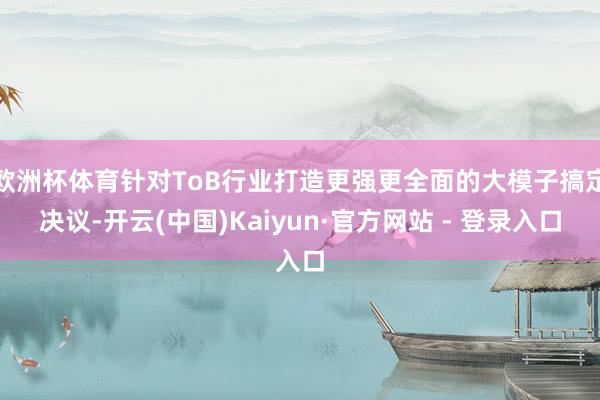 欧洲杯体育针对ToB行业打造更强更全面的大模子搞定决议-开云(中国)Kaiyun·官方网站 - 登录入口