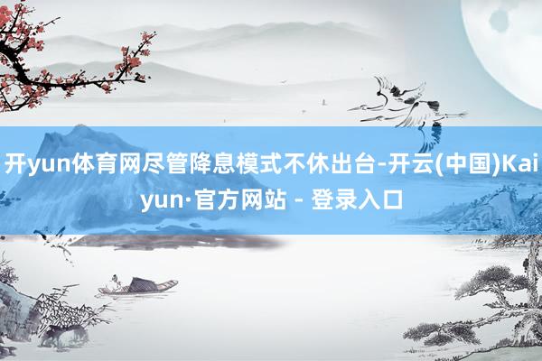 开yun体育网尽管降息模式不休出台-开云(中国)Kaiyun·官方网站 - 登录入口