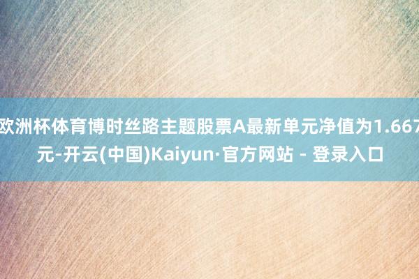 欧洲杯体育博时丝路主题股票A最新单元净值为1.667元-开云(中国)Kaiyun·官方网站 - 登录入口