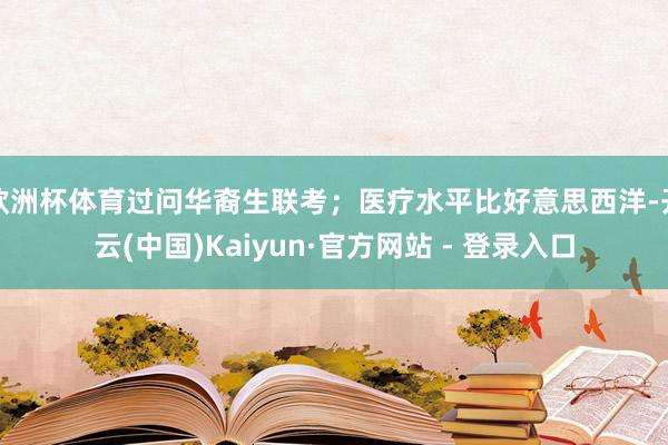 欧洲杯体育过问华裔生联考;医疗水平比好意思西洋-开云(中国)Kaiyun·官方网站 - 登录入口