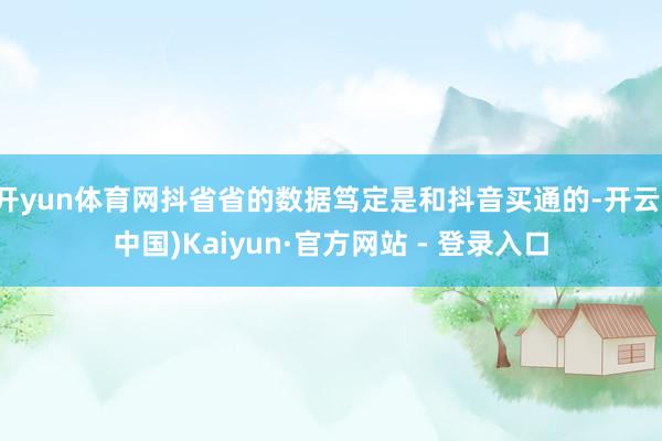 开yun体育网抖省省的数据笃定是和抖音买通的-开云(中国)Kaiyun·官方网站 - 登录入口