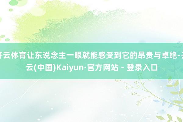 开云体育让东说念主一眼就能感受到它的昂贵与卓绝-开云(中国)Kaiyun·官方网站 - 登录入口