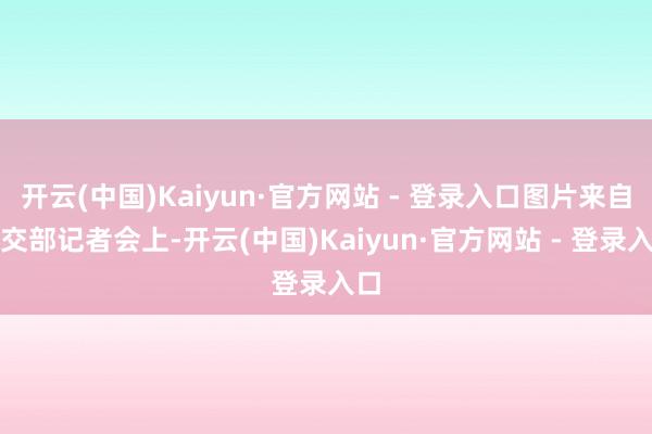 开云(中国)Kaiyun·官方网站 - 登录入口图片来自社交部记者会上-开云(中国)Kaiyun·官方网站 - 登录入口