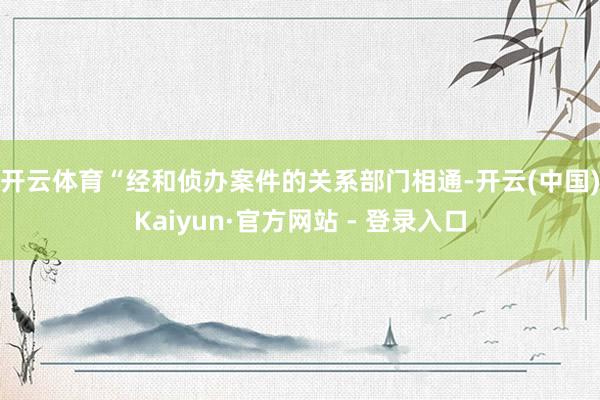 开云体育 “经和侦办案件的关系部门相通-开云(中国)Kaiyun·官方网站 - 登录入口