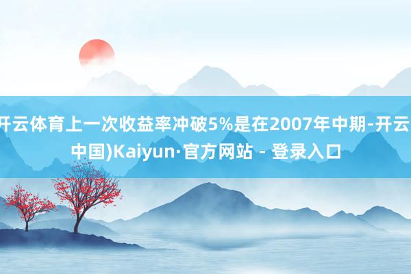 开云体育上一次收益率冲破5%是在2007年中期-开云(中国)Kaiyun·官方网站 - 登录入口