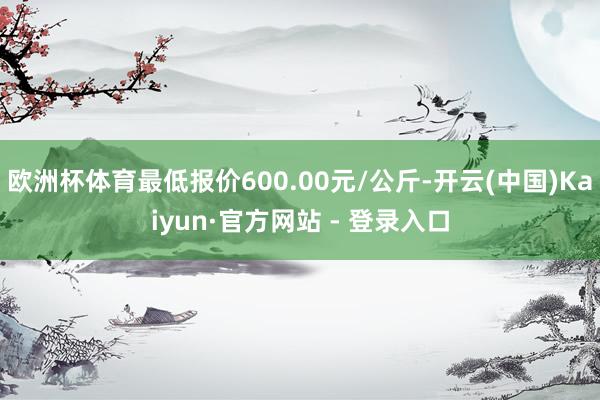 欧洲杯体育最低报价600.00元/公斤-开云(中国)Kaiyun·官方网站 - 登录入口