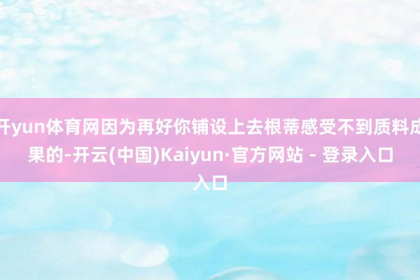 开yun体育网因为再好你铺设上去根蒂感受不到质料成果的-开云(中国)Kaiyun·官方网站 - 登录入口