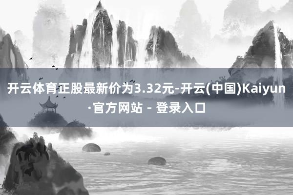 开云体育正股最新价为3.32元-开云(中国)Kaiyun·官方网站 - 登录入口