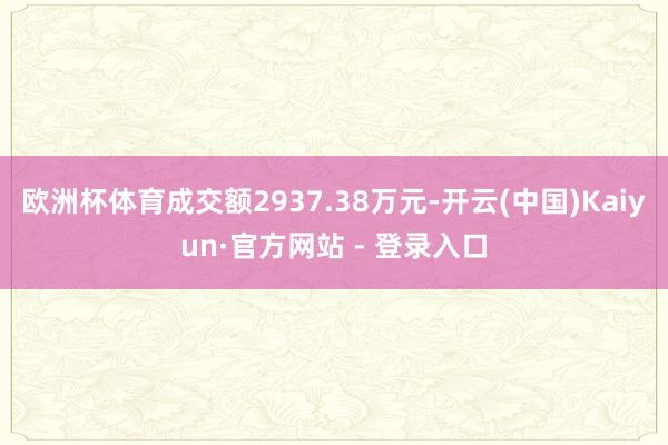 欧洲杯体育成交额2937.38万元-开云(中国)Kaiyun·官方网站 - 登录入口