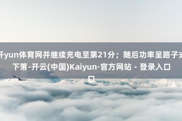 开yun体育网并继续充电至第21分;随后功率呈路子式下落-开云(中国)Kaiyun·官方网站 - 登录入口