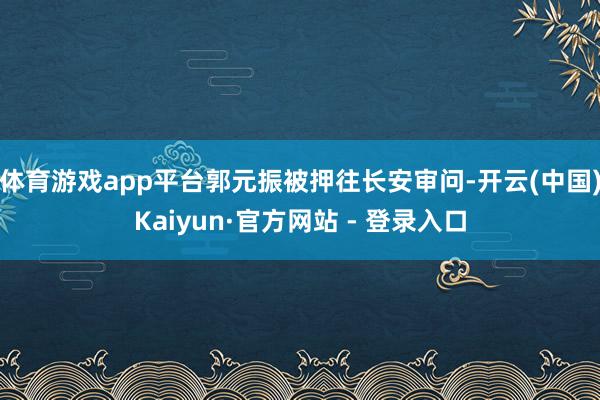 体育游戏app平台郭元振被押往长安审问-开云(中国)Kaiyun·官方网站 - 登录入口