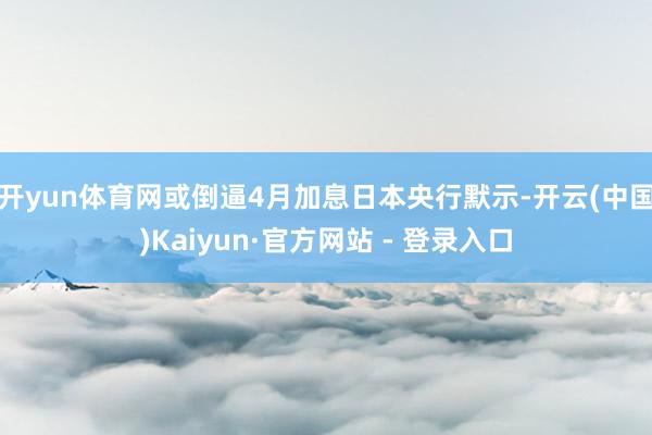 开yun体育网或倒逼4月加息日本央行默示-开云(中国)Kaiyun·官方网站 - 登录入口