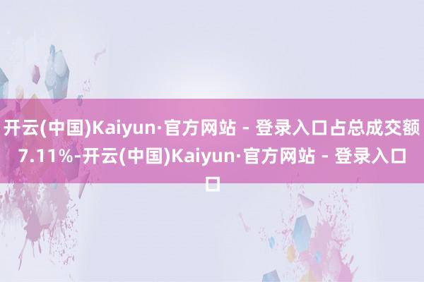 开云(中国)Kaiyun·官方网站 - 登录入口占总成交额7.11%-开云(中国)Kaiyun·官方网站 - 登录入口
