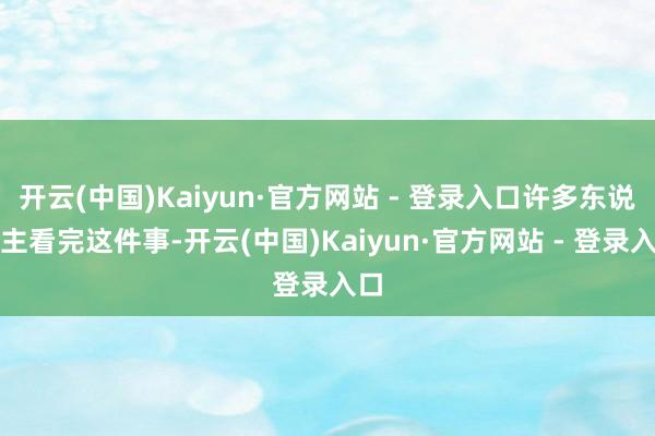 开云(中国)Kaiyun·官方网站 - 登录入口许多东说念主看完这件事-开云(中国)Kaiyun·官方网站 - 登录入口