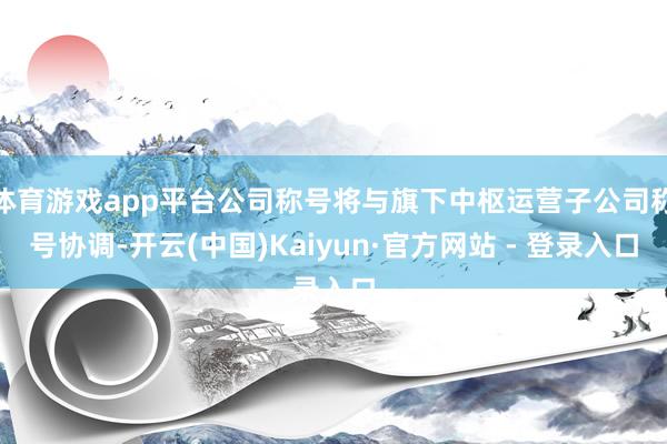 体育游戏app平台公司称号将与旗下中枢运营子公司称号协调-开云(中国)Kaiyun·官方网站 - 登录入口