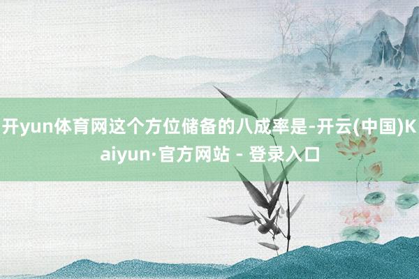 开yun体育网这个方位储备的八成率是-开云(中国)Kaiyun·官方网站 - 登录入口
