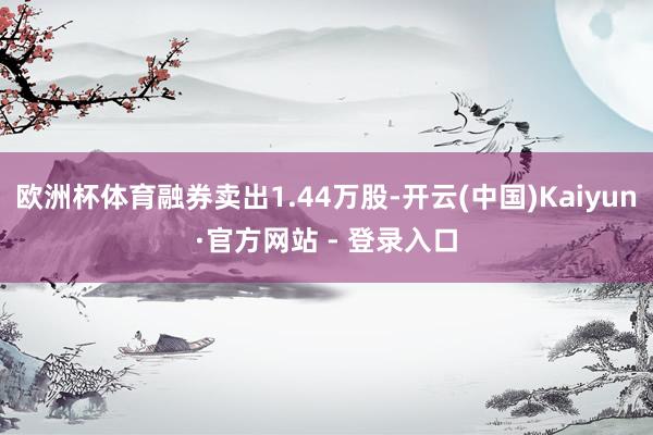 欧洲杯体育融券卖出1.44万股-开云(中国)Kaiyun·官方网站 - 登录入口
