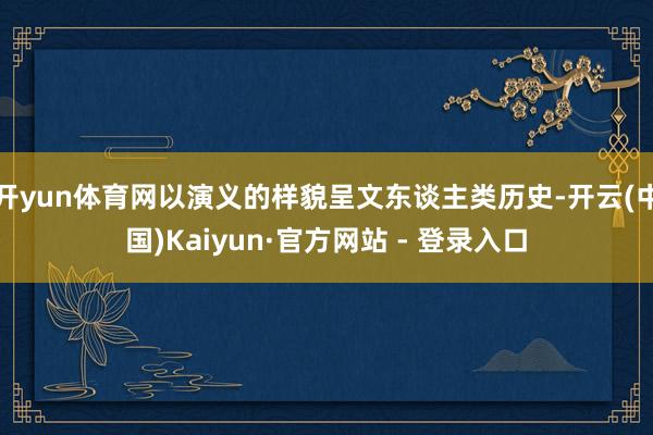开yun体育网以演义的样貌呈文东谈主类历史-开云(中国)Kaiyun·官方网站 - 登录入口