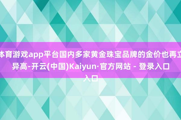 体育游戏app平台国内多家黄金珠宝品牌的金价也再立异高-开云(中国)Kaiyun·官方网站 - 登录入口