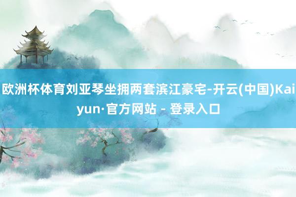 欧洲杯体育刘亚琴坐拥两套滨江豪宅-开云(中国)Kaiyun·官方网站 - 登录入口