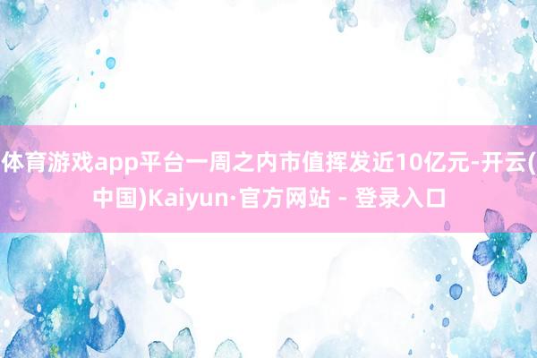 体育游戏app平台一周之内市值挥发近10亿元-开云(中国)Kaiyun·官方网站 - 登录入口