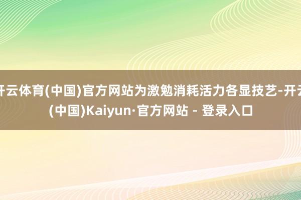 开云体育(中国)官方网站为激勉消耗活力各显技艺-开云(中国)Kaiyun·官方网站 - 登录入口
