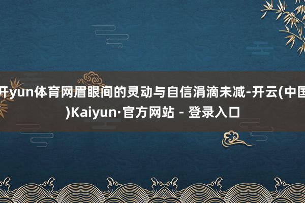 开yun体育网眉眼间的灵动与自信涓滴未减-开云(中国)Kaiyun·官方网站 - 登录入口
