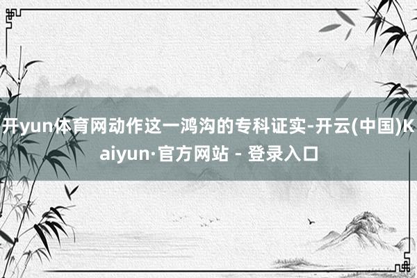 开yun体育网动作这一鸿沟的专科证实-开云(中国)Kaiyun·官方网站 - 登录入口