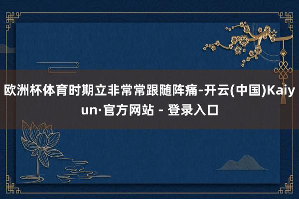 欧洲杯体育时期立非常常跟随阵痛-开云(中国)Kaiyun·官方网站 - 登录入口