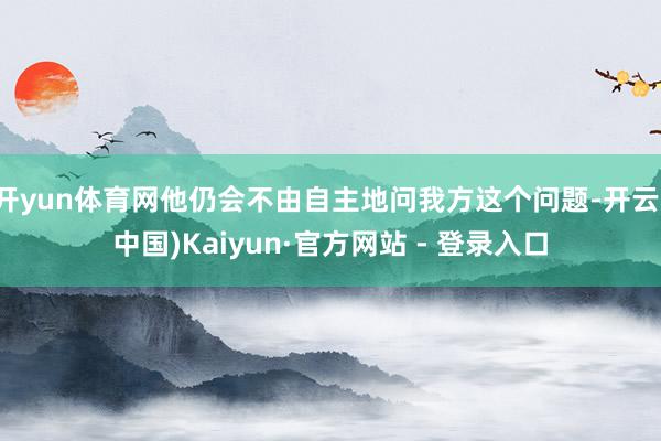 开yun体育网他仍会不由自主地问我方这个问题-开云(中国)Kaiyun·官方网站 - 登录入口