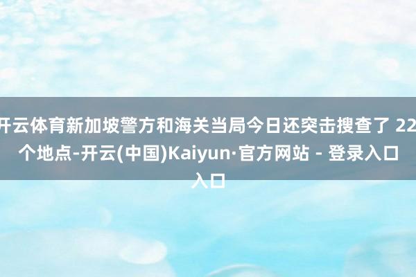 开云体育新加坡警方和海关当局今日还突击搜查了 22 个地点-开云(中国)Kaiyun·官方网站 - 登录入口