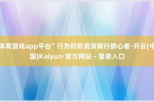 体育游戏app平台”行为别称资深骑行醉心者-开云(中国)Kaiyun·官方网站 - 登录入口