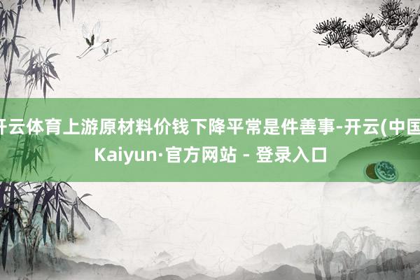 开云体育上游原材料价钱下降平常是件善事-开云(中国)Kaiyun·官方网站 - 登录入口