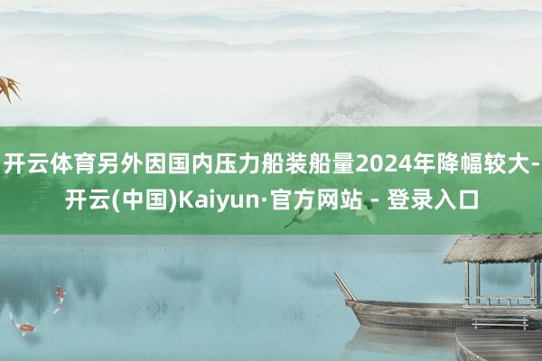 开云体育　　另外因国内压力船装船量2024年降幅较大-开云(中国)Kaiyun·官方网站 - 登录入口
