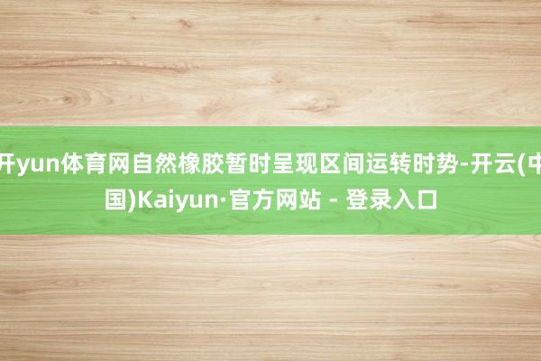 开yun体育网自然橡胶暂时呈现区间运转时势-开云(中国)Kaiyun·官方网站 - 登录入口