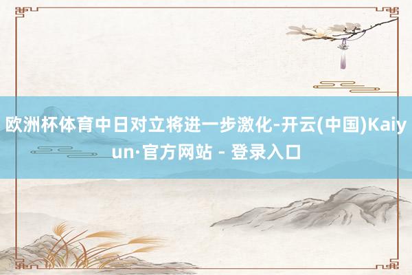 欧洲杯体育中日对立将进一步激化-开云(中国)Kaiyun·官方网站 - 登录入口