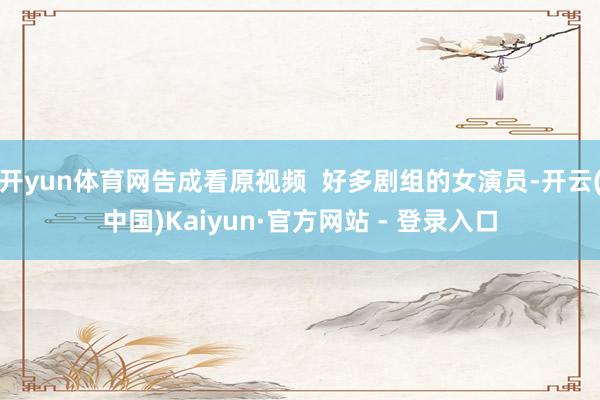 开yun体育网告成看原视频  好多剧组的女演员-开云(中国)Kaiyun·官方网站 - 登录入口