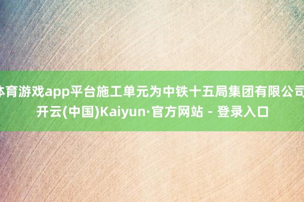 体育游戏app平台施工单元为中铁十五局集团有限公司-开云(中国)Kaiyun·官方网站 - 登录入口