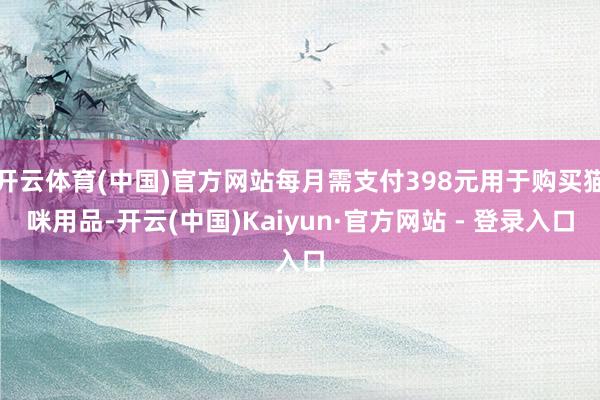 开云体育(中国)官方网站每月需支付398元用于购买猫咪用品-开云(中国)Kaiyun·官方网站 - 登录入口