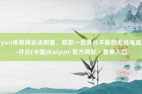 开yun体育网非法购置、获取一些身分不解的无线电成立-开云(中国)Kaiyun·官方网站 - 登录入口