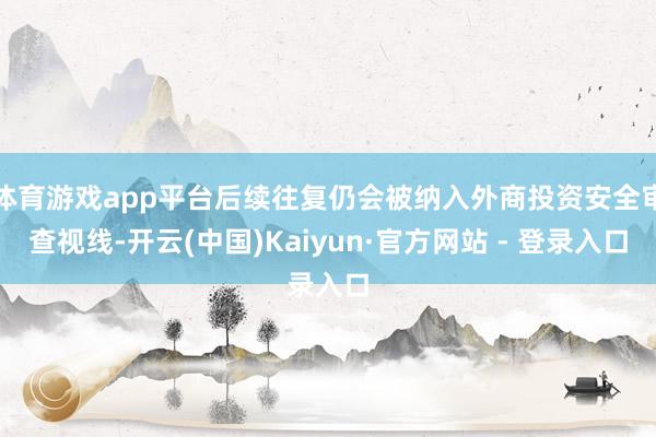 体育游戏app平台后续往复仍会被纳入外商投资安全审查视线-开云(中国)Kaiyun·官方网站 - 登录入口