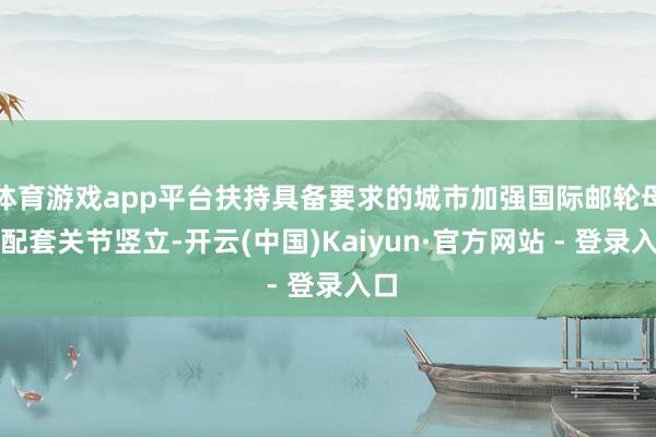 体育游戏app平台扶持具备要求的城市加强国际邮轮母港配套关节竖立-开云(中国)Kaiyun·官方网站 - 登录入口
